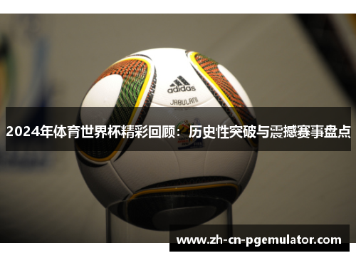 2024年体育世界杯精彩回顾：历史性突破与震撼赛事盘点