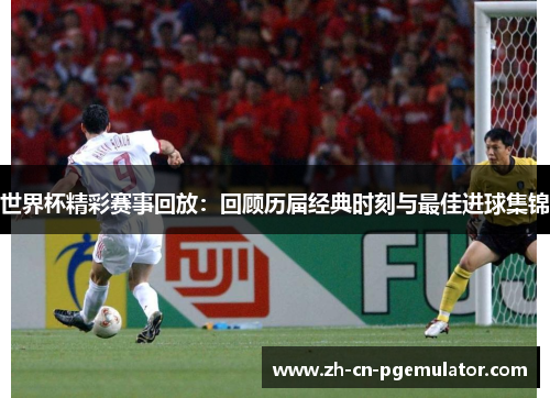 世界杯精彩赛事回放：回顾历届经典时刻与最佳进球集锦