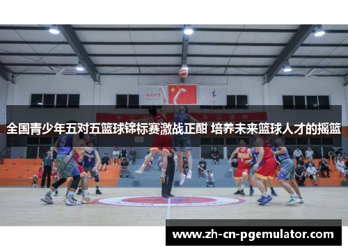 全国青少年五对五篮球锦标赛激战正酣 培养未来篮球人才的摇篮