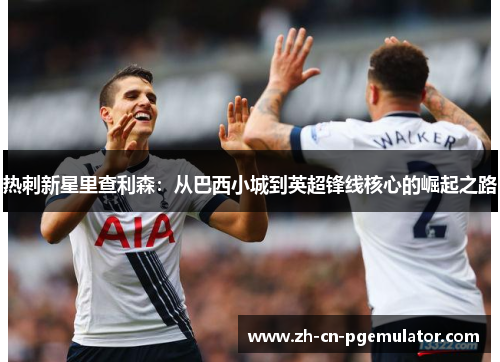 热刺新星里查利森：从巴西小城到英超锋线核心的崛起之路