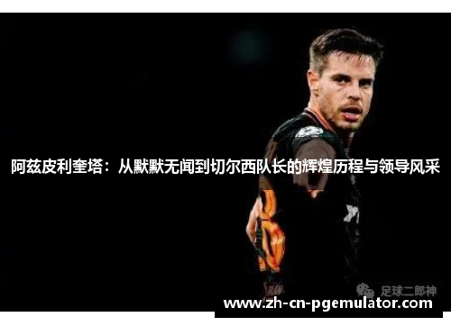阿兹皮利奎塔：从默默无闻到切尔西队长的辉煌历程与领导风采