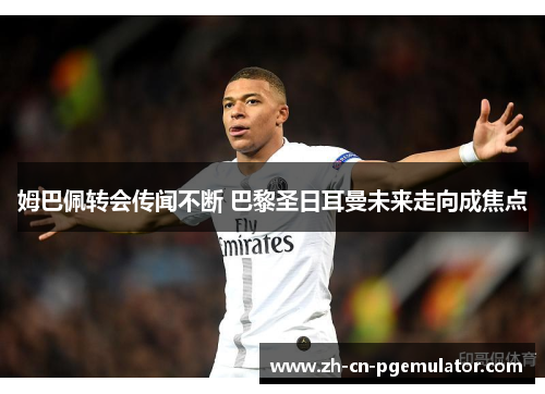 姆巴佩转会传闻不断 巴黎圣日耳曼未来走向成焦点