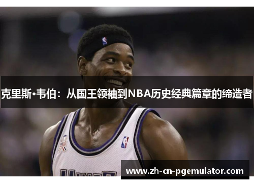 克里斯·韦伯：从国王领袖到NBA历史经典篇章的缔造者