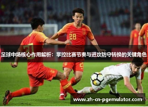 足球中场核心作用解析：掌控比赛节奏与进攻防守转换的关键角色