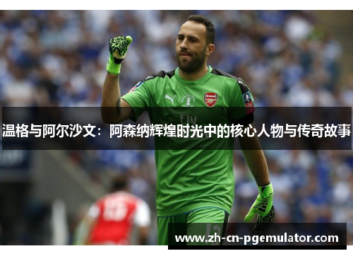 温格与阿尔沙文：阿森纳辉煌时光中的核心人物与传奇故事