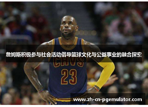 詹姆斯积极参与社会活动倡导篮球文化与公益事业的融合探索