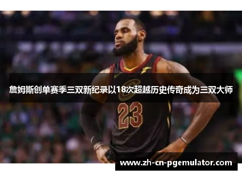 詹姆斯创单赛季三双新纪录以18次超越历史传奇成为三双大师
