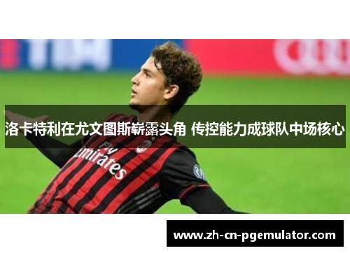 洛卡特利在尤文图斯崭露头角 传控能力成球队中场核心