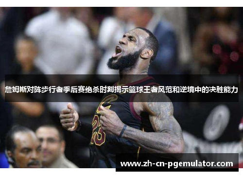 詹姆斯对阵步行者季后赛绝杀时刻揭示篮球王者风范和逆境中的决胜能力