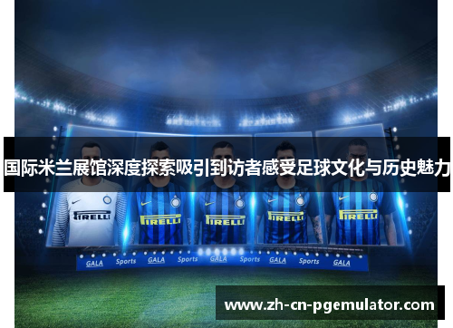 国际米兰展馆深度探索吸引到访者感受足球文化与历史魅力