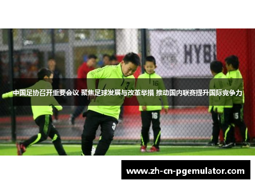 中国足协召开重要会议 聚焦足球发展与改革举措 推动国内联赛提升国际竞争力