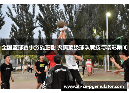 全国篮球赛事激战正酣 聚焦顶级球队竞技与精彩瞬间