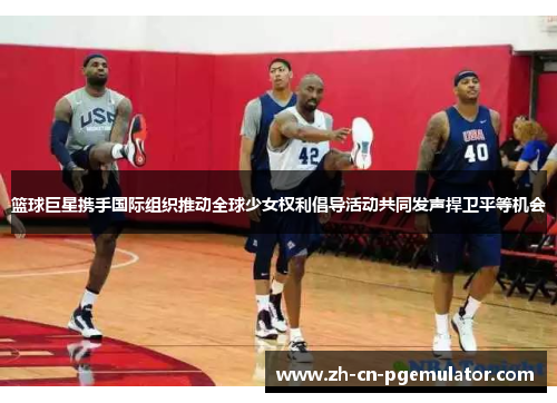 篮球巨星携手国际组织推动全球少女权利倡导活动共同发声捍卫平等机会