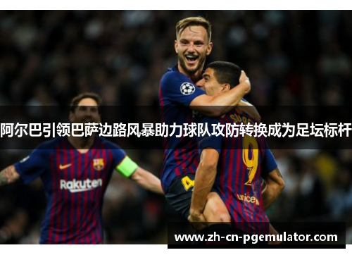 阿尔巴引领巴萨边路风暴助力球队攻防转换成为足坛标杆