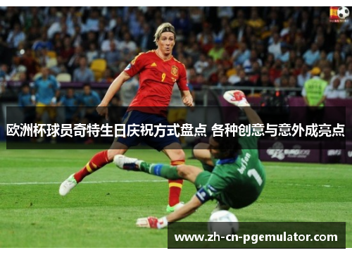欧洲杯球员奇特生日庆祝方式盘点 各种创意与意外成亮点