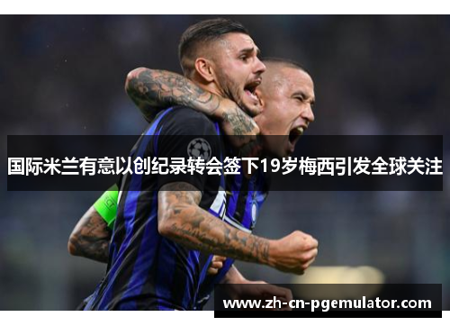 国际米兰有意以创纪录转会签下19岁梅西引发全球关注