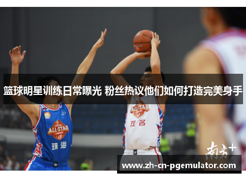 篮球明星训练日常曝光 粉丝热议他们如何打造完美身手