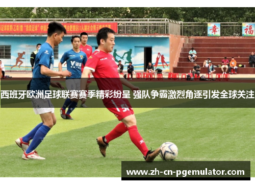 西班牙欧洲足球联赛赛季精彩纷呈 强队争霸激烈角逐引发全球关注