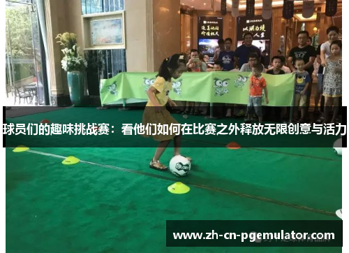 球员们的趣味挑战赛：看他们如何在比赛之外释放无限创意与活力