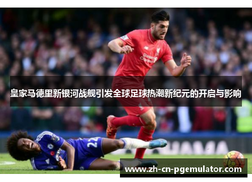 皇家马德里新银河战舰引发全球足球热潮新纪元的开启与影响