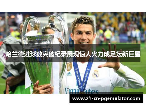 哈兰德进球数突破纪录展现惊人火力成足坛新巨星