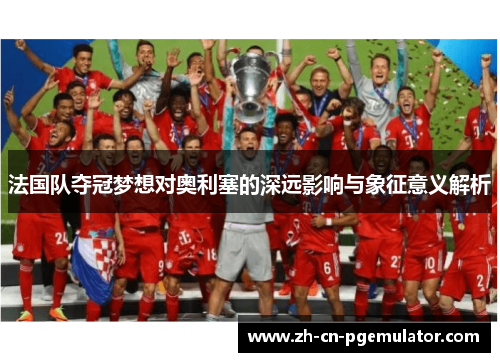 法国队夺冠梦想对奥利塞的深远影响与象征意义解析