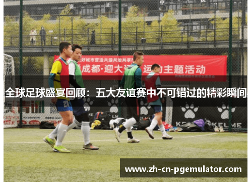 全球足球盛宴回顾：五大友谊赛中不可错过的精彩瞬间