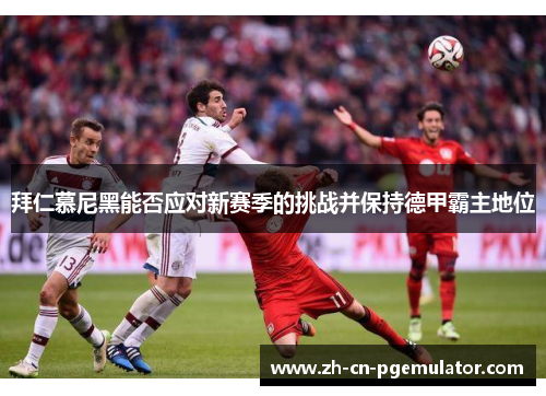拜仁慕尼黑能否应对新赛季的挑战并保持德甲霸主地位