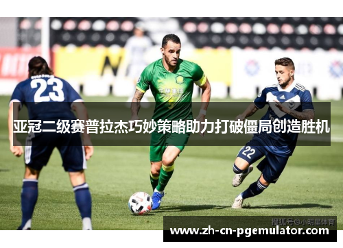亚冠二级赛普拉杰巧妙策略助力打破僵局创造胜机