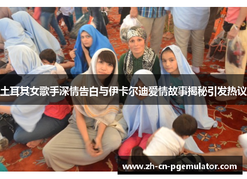 土耳其女歌手深情告白与伊卡尔迪爱情故事揭秘引发热议