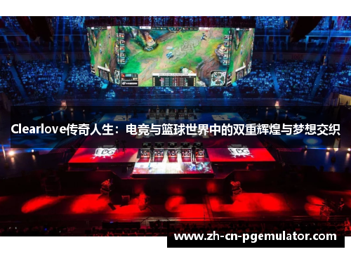 Clearlove传奇人生：电竞与篮球世界中的双重辉煌与梦想交织