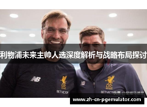 利物浦未来主帅人选深度解析与战略布局探讨