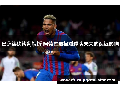 巴萨续约谈判解析 阿劳霍选择对球队未来的深远影响