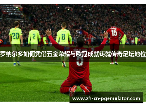 罗纳尔多如何凭借五金荣耀与欧冠成就铸就传奇足坛地位