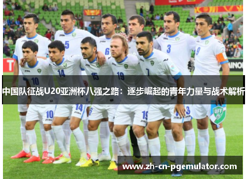 中国队征战U20亚洲杯八强之路：逐步崛起的青年力量与战术解析