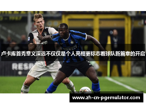 卢卡库首秀意义深远不仅仅是个人亮相更标志着球队新篇章的开启