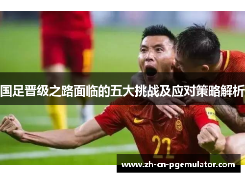 国足晋级之路面临的五大挑战及应对策略解析