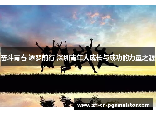 奋斗青春 逐梦前行 深圳青年人成长与成功的力量之源