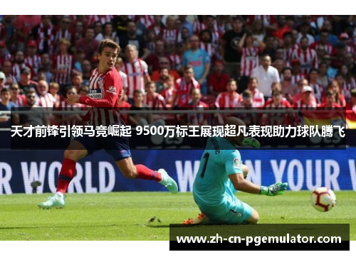 天才前锋引领马竞崛起 9500万标王展现超凡表现助力球队腾飞