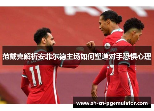 范戴克解析安菲尔德主场如何塑造对手恐惧心理