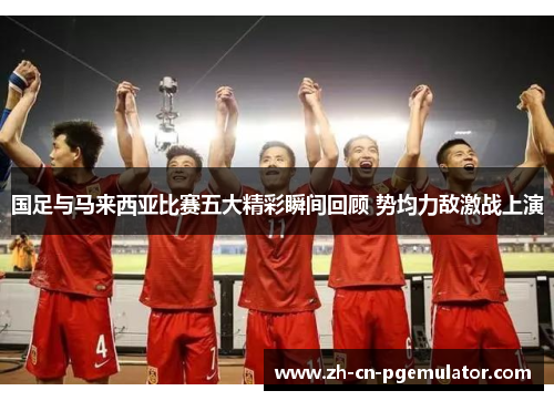 国足与马来西亚比赛五大精彩瞬间回顾 势均力敌激战上演