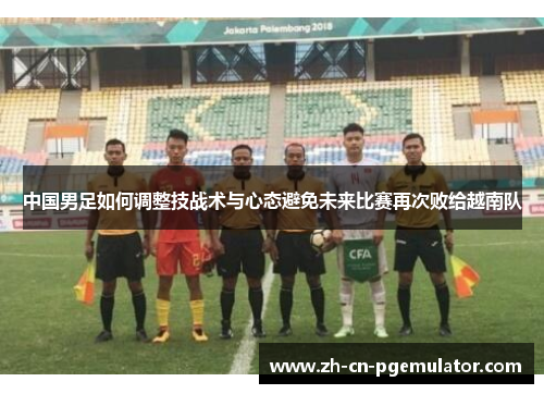 中国男足如何调整技战术与心态避免未来比赛再次败给越南队