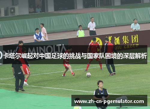 卡塔尔崛起对中国足球的挑战与国家队困境的深层解析