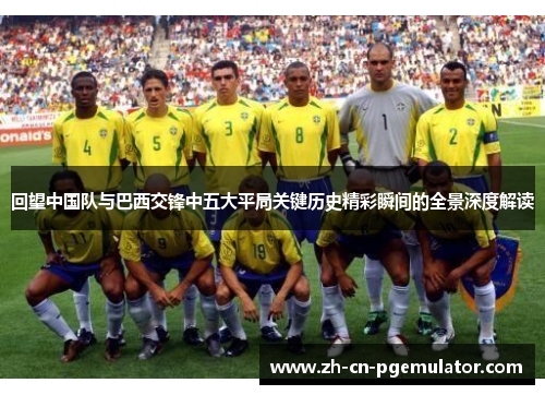 回望中国队与巴西交锋中五大平局关键历史精彩瞬间的全景深度解读