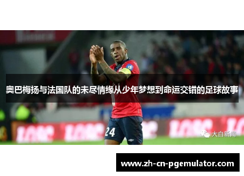 奥巴梅扬与法国队的未尽情缘从少年梦想到命运交错的足球故事
