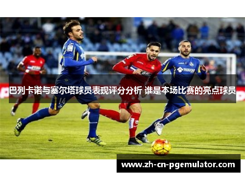 巴列卡诺与塞尔塔球员表现评分分析 谁是本场比赛的亮点球员