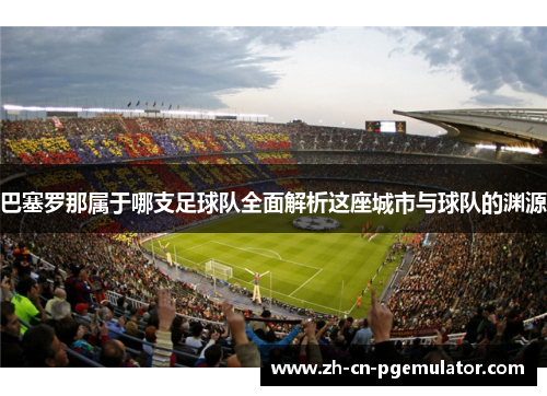 巴塞罗那属于哪支足球队全面解析这座城市与球队的渊源