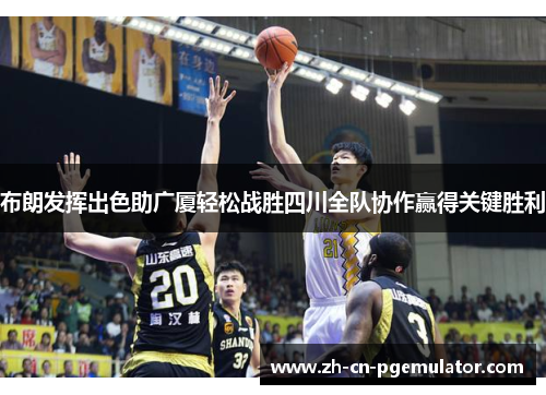 布朗发挥出色助广厦轻松战胜四川全队协作赢得关键胜利