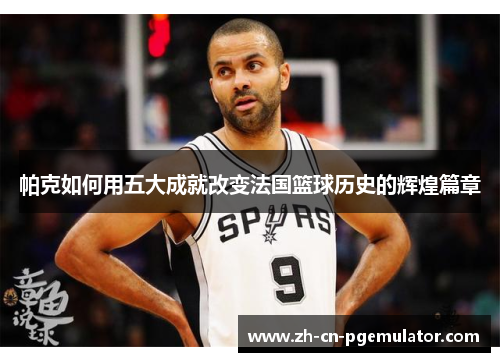 帕克如何用五大成就改变法国篮球历史的辉煌篇章
