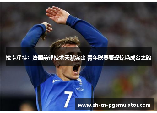 拉卡泽特：法国前锋技术天赋突出 青年联赛表现惊艳成名之路